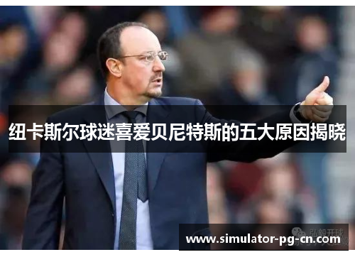 纽卡斯尔球迷喜爱贝尼特斯的五大原因揭晓