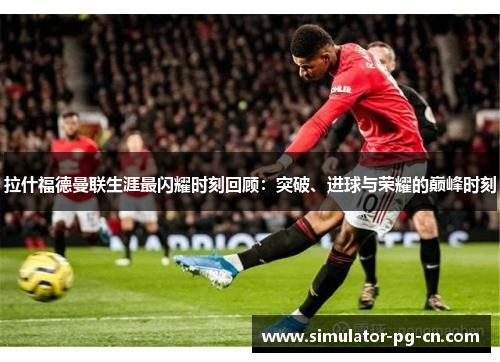 拉什福德曼联生涯最闪耀时刻回顾：突破、进球与荣耀的巅峰时刻