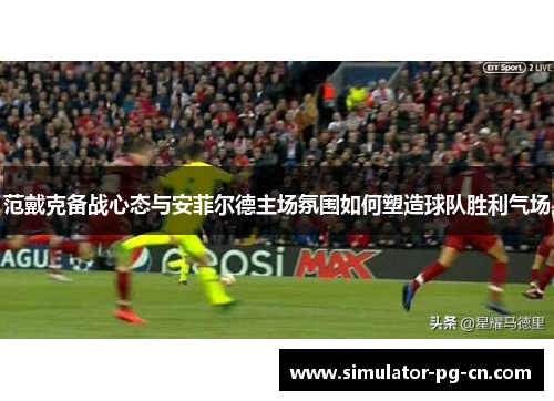 范戴克备战心态与安菲尔德主场氛围如何塑造球队胜利气场