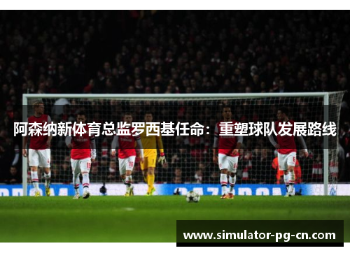 阿森纳新体育总监罗西基任命:重塑球队发展路线 阿森纳新体育总监罗西基任命:重塑球队发展路线