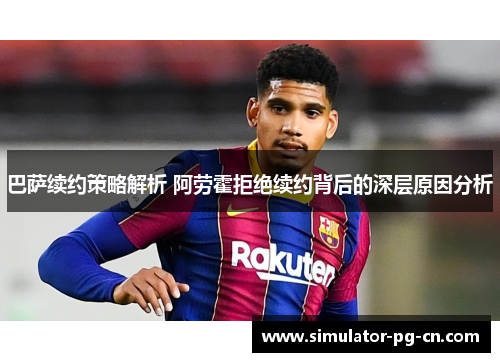 巴萨续约策略解析 阿劳霍拒绝续约背后的深层原因分析