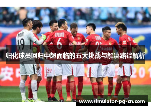 归化球员回归中超面临的五大挑战与解决路径解析