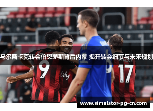 马尔斯卡克转会伯恩茅斯背后内幕 揭开转会细节与未来规划 马尔斯卡克转会伯恩茅斯背后内幕 揭开转会细节与未来规划